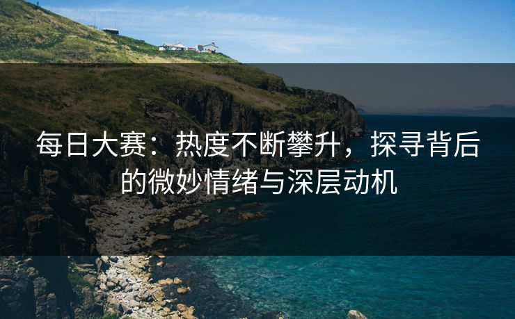 每日大赛：热度不断攀升，探寻背后的微妙情绪与深层动机