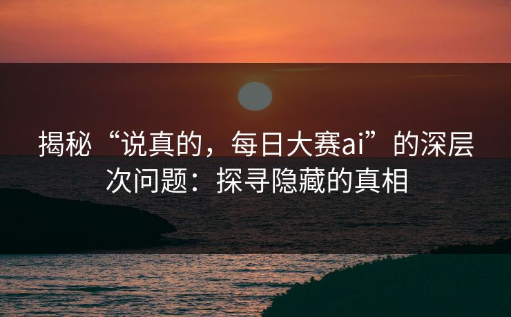 揭秘“说真的，每日大赛ai”的深层次问题：探寻隐藏的真相