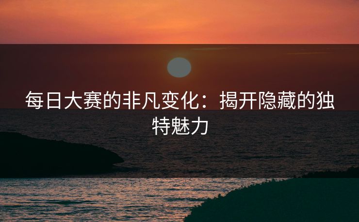 每日大赛的非凡变化：揭开隐藏的独特魅力