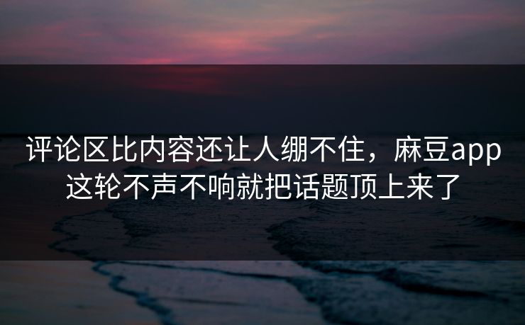评论区比内容还让人绷不住，麻豆app这轮不声不响就把话题顶上来了