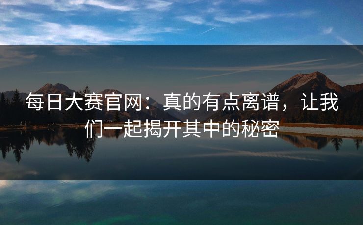 每日大赛官网:真的有点离谱,让我们一起揭开其中的秘密 每日大赛官网:真的有点离谱,让我们一起揭开其中的秘密