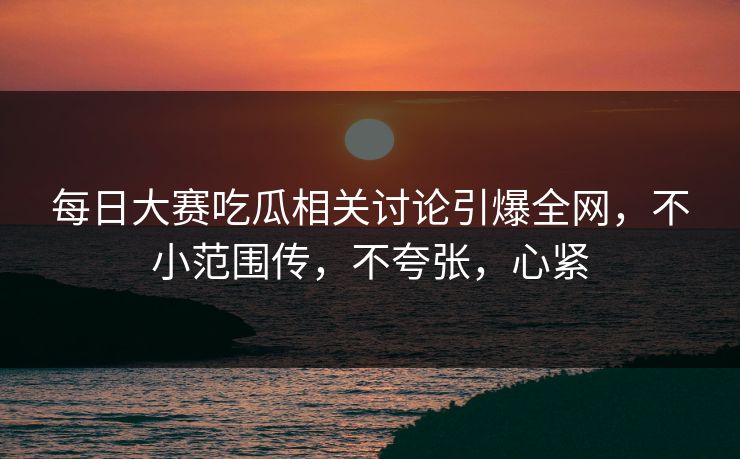 每日大赛吃瓜相关讨论引爆全网,不小范围传,不夸张,心紧 每日大赛吃瓜相关讨论引爆全网,不小范围传,不夸张,心紧