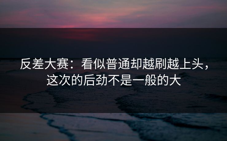反差大赛：看似普通却越刷越上头，这次的后劲不是一般的大