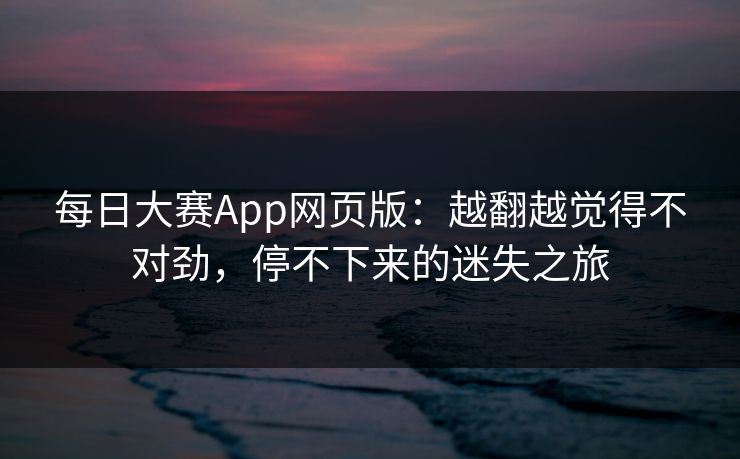 每日大赛App网页版:越翻越觉得不对劲,停不下来的迷失之旅 每日大赛App网页版:越翻越觉得不对劲,停不下来的迷失之旅