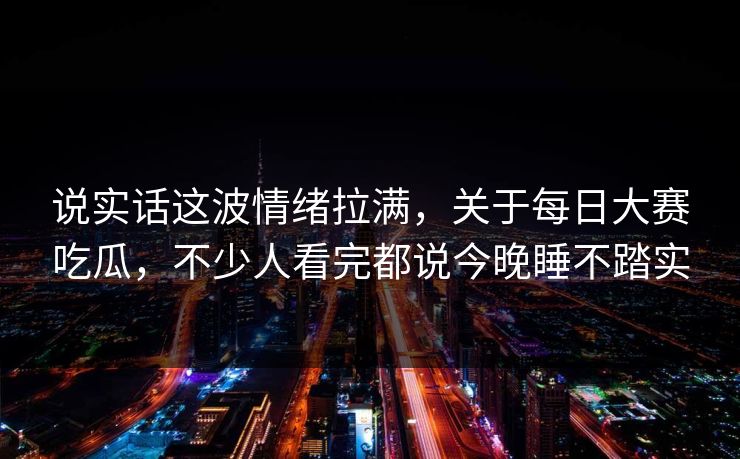 说实话这波情绪拉满，关于每日大赛吃瓜，不少人看完都说今晚睡不踏实