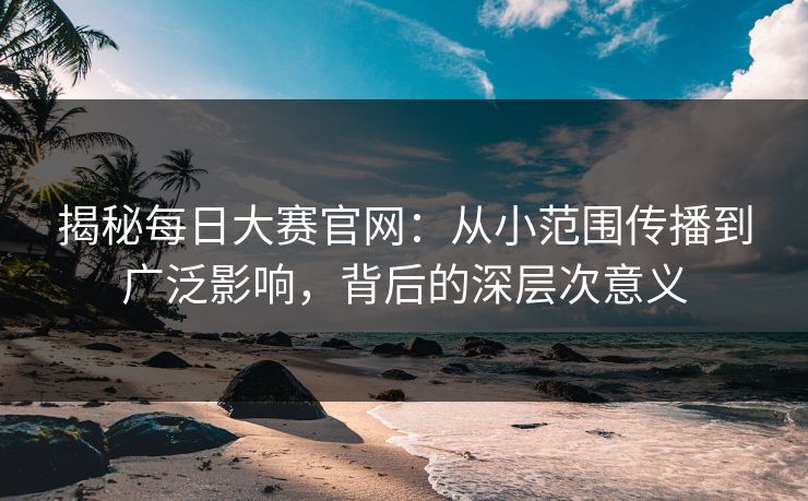 揭秘每日大赛官网：从小范围传播到广泛影响，背后的深层次意义