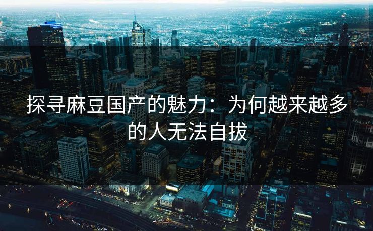 探寻麻豆国产的魅力：为何越来越多的人无法自拔