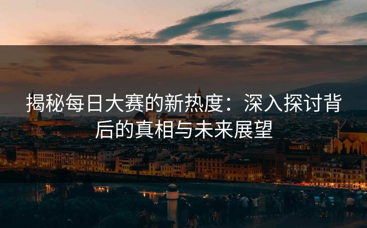 揭秘每日大赛的新热度：深入探讨背后的真相与未来展望