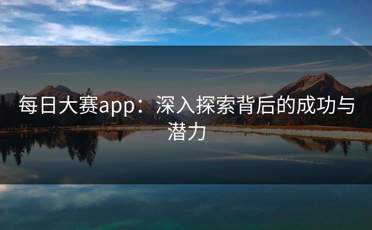 每日大赛app:深入探索背后的成功与潜力 每日大赛app:深入探索背后的成功与潜力