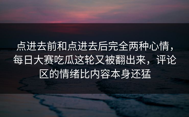 点进去前和点进去后完全两种心情,每日大赛吃瓜这轮又被翻出来,评论区的情绪比内容本身还猛 点进去前和点进去后完全两种心情,每日大赛吃瓜这轮又被翻出来,评论区的情绪比内容本身还猛