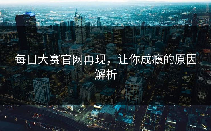 每日大赛官网再现,让你成瘾的原因解析 每日大赛官网再现,让你成瘾的原因解析