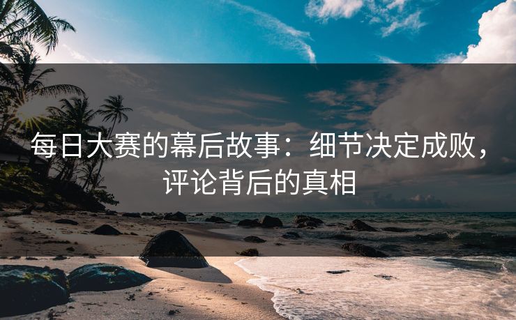 每日大赛的幕后故事:细节决定成败,评论背后的真相 每日大赛的幕后故事:细节决定成败,评论背后的真相