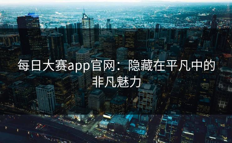 每日大赛app官网:隐藏在平凡中的非凡魅力 每日大赛app官网:隐藏在平凡中的非凡魅力
