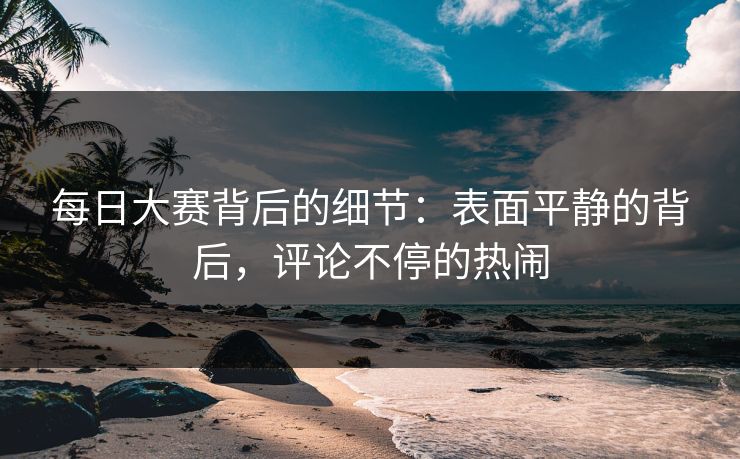 每日大赛背后的细节:表面平静的背后,评论不停的热闹 每日大赛背后的细节:表面平静的背后,评论不停的热闹