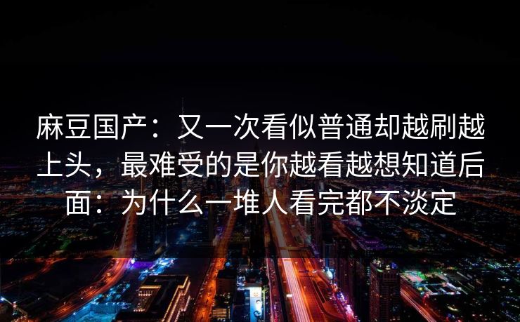 麻豆国产:又一次看似普通却越刷越上头,最难受的是你越看越想知道后面:为什么一堆人看完都不淡定 麻豆国产:又一次看似普通却越刷越上头,最难受的是你越看越想知道后面:为什么一堆人看完都不淡定