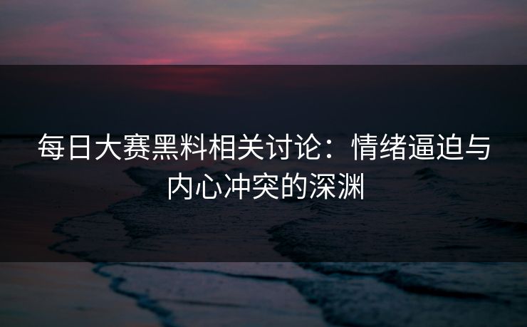 每日大赛黑料相关讨论:情绪逼迫与内心冲突的深渊 每日大赛黑料相关讨论:情绪逼迫与内心冲突的深渊