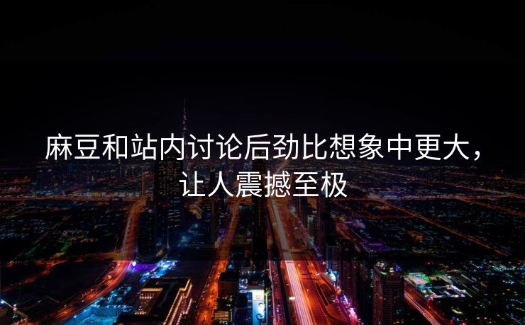 麻豆和站内讨论后劲比想象中更大,让人震撼至极 麻豆和站内讨论后劲比想象中更大,让人震撼至极