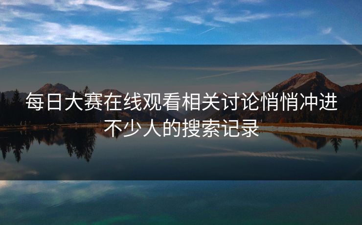每日大赛在线观看相关讨论悄悄冲进不少人的搜索记录 每日大赛在线观看相关讨论悄悄冲进不少人的搜索记录