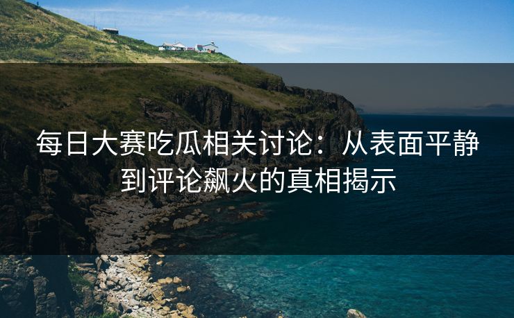 每日大赛吃瓜相关讨论:从表面平静到评论飙火的真相揭示 每日大赛吃瓜相关讨论:从表面平静到评论飙火的真相揭示