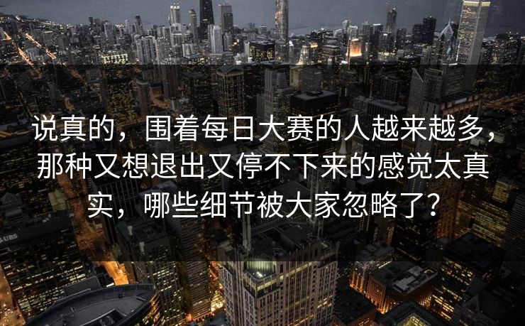 说真的,围着每日大赛的人越来越多,那种又想退出又停不下来的感觉太真实,哪些细节被大家忽略了? 说真的,围着每日大赛的人越来越多,那种又想退出又停不下来的感觉太真实,哪些细节被大家忽略了?