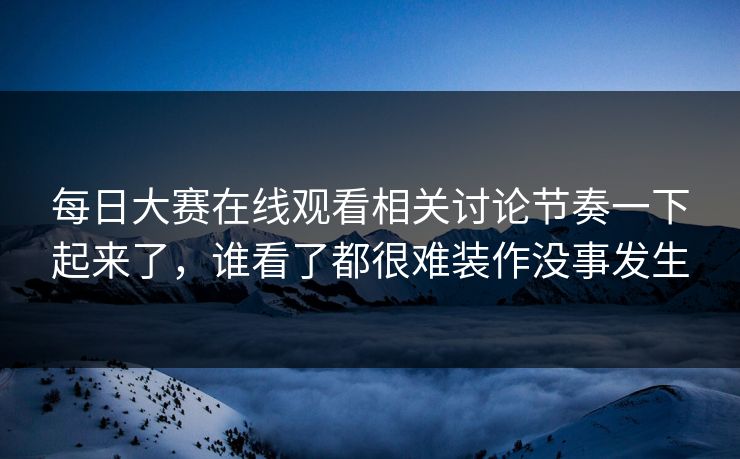 每日大赛在线观看相关讨论节奏一下起来了,谁看了都很难装作没事发生 每日大赛在线观看相关讨论节奏一下起来了,谁看了都很难装作没事发生
