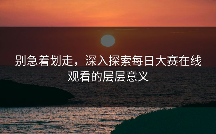 别急着划走,深入探索每日大赛在线观看的层层意义 别急着划走,深入探索每日大赛在线观看的层层意义