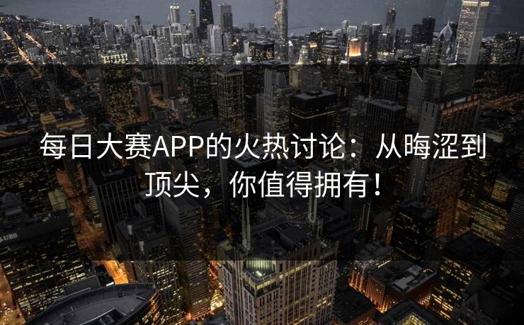 每日大赛APP的火热讨论:从晦涩到顶尖,你值得拥有! 每日大赛APP的火热讨论:从晦涩到顶尖,你值得拥有!