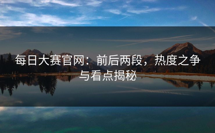 每日大赛官网:前后两段,热度之争与看点揭秘 每日大赛官网:前后两段,热度之争与看点揭秘