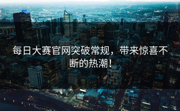 每日大赛官网突破常规,带来惊喜不断的热潮! 每日大赛官网突破常规,带来惊喜不断的热潮!
