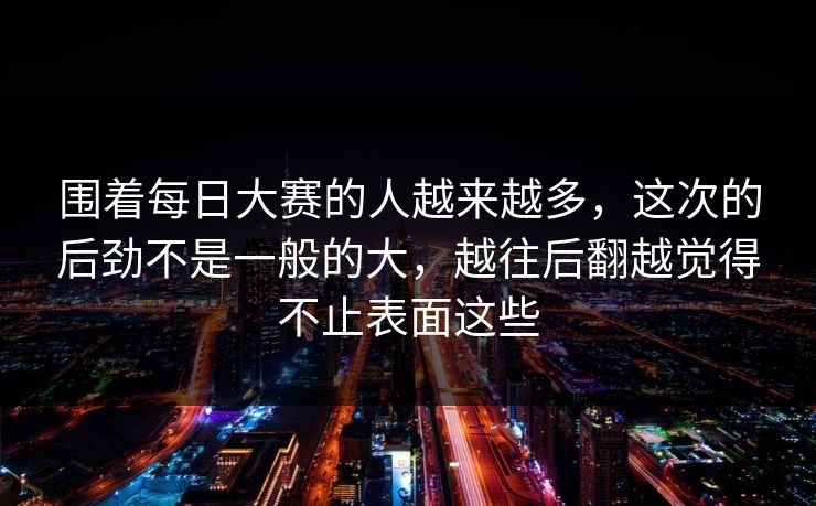 围着每日大赛的人越来越多,这次的后劲不是一般的大,越往后翻越觉得不止表面这些 围着每日大赛的人越来越多,这次的后劲不是一般的大,越往后翻越觉得不止表面这些